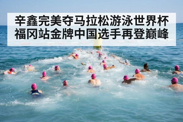 辛鑫完美夺马拉松游泳世界杯福冈站金牌中国选手再登巅峰