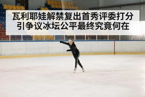 瓦利耶娃解禁复出首秀评委打分引争议冰坛公平最终究竟何在